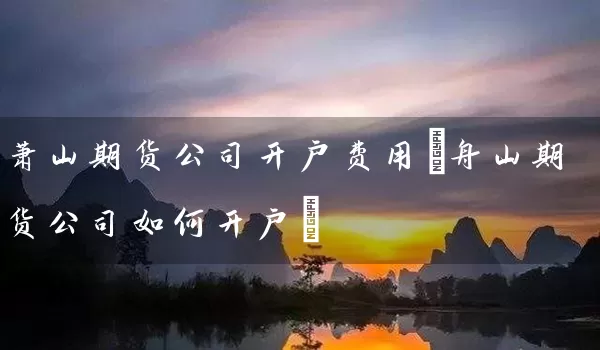 萧山期货公司开户费用(舟山期货公司如何开户)_https://www.518mht.com_期货直播室_第1张